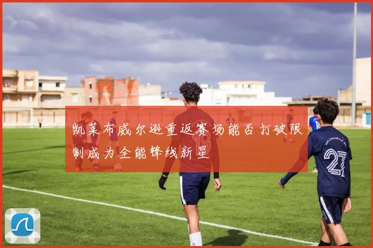 凯莱布威尔逊重返赛场能否打破限制成为全能锋线新星