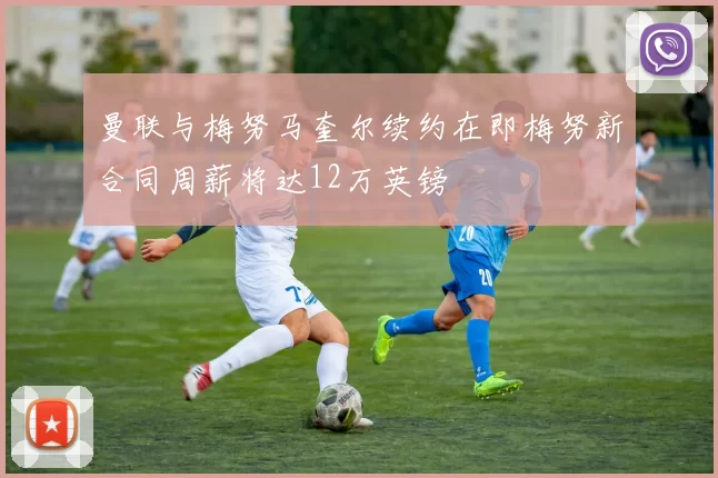 曼联与梅努马奎尔续约在即梅努新合同周薪将达12万英镑
