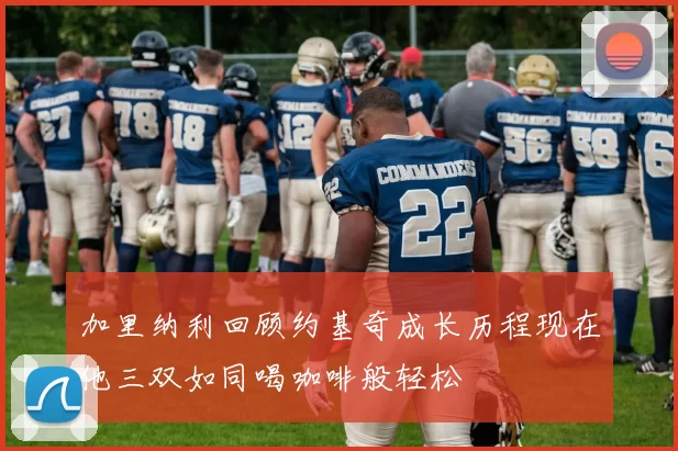 加里纳利回顾约基奇成长历程现在他三双如同喝咖啡般轻松