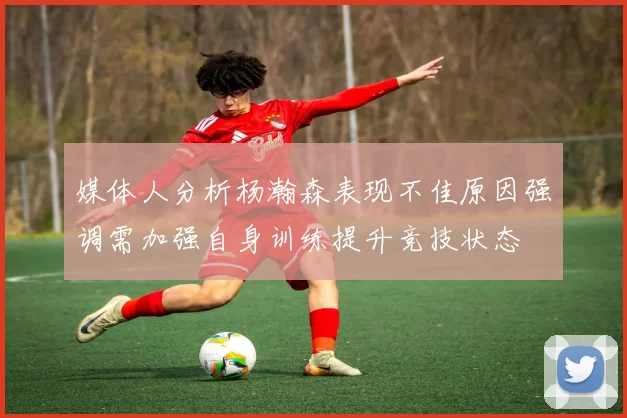 媒体人分析杨瀚森表现不佳原因强调需加强自身训练提升竞技状态