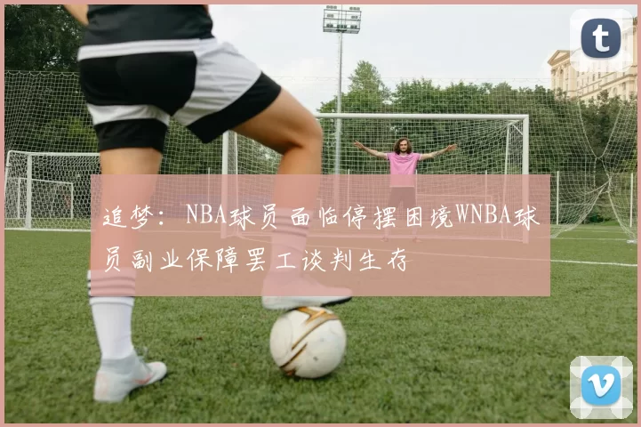 追梦：NBA球员面临停摆困境WNBA球员副业保障罢工谈判生存