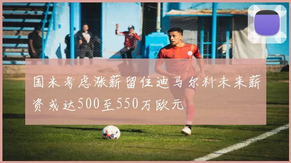 国米考虑涨薪留住迪马尔科未来薪资或达500至550万欧元