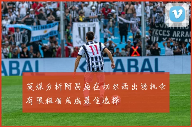 英媒分析阿昌庞在切尔西出场机会有限租借或成最佳选择
