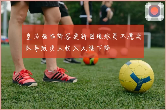 皇马面临阵容更新困境球员不愿离队导致卖人收入大幅下降