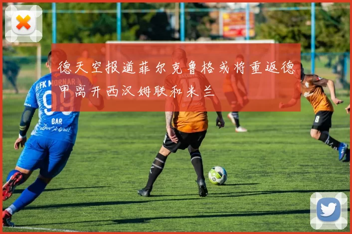 德天空报道菲尔克鲁格或将重返德甲离开西汉姆联和米兰