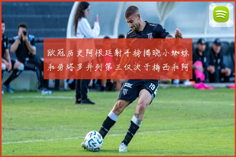 欧冠历史阿根廷射手榜揭晓小蜘蛛和劳塔罗并列第三仅次于梅西和阿圭罗