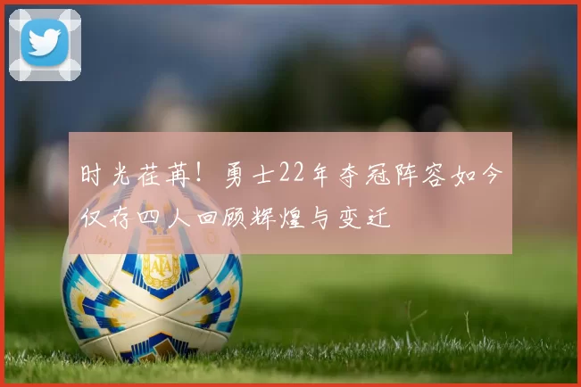 时光荏苒！勇士22年夺冠阵容如今仅存四人回顾辉煌与变迁