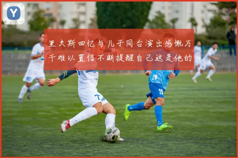 里夫斯回忆与儿子同台演出感慨万千难以置信不断提醒自己这是他的儿子