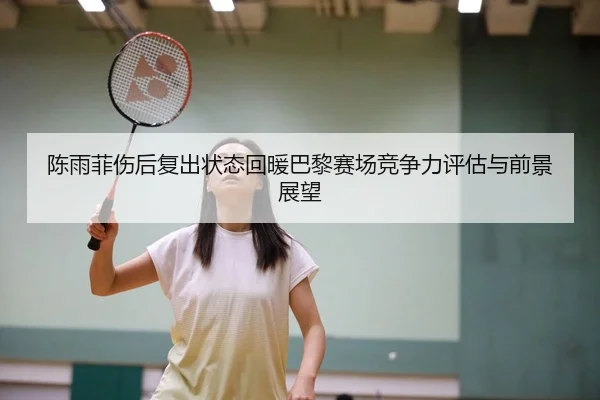 陈雨菲伤后复出状态回暖巴黎赛场竞争力评估与前景展望